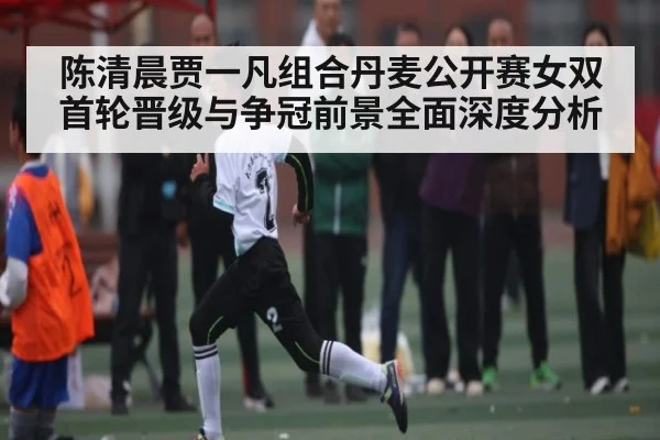 陈清晨贾一凡组合丹麦公开赛女双首轮晋级与争冠前景全面深度分析 | kaiyun