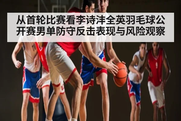 从首轮比赛看李诗沣全英羽毛球公开赛男单防守反击表现与风险观察 | kaiyun